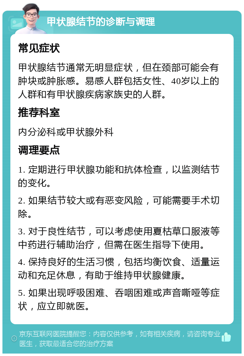 甲状腺结节的诊断与调理 常见症状 甲状腺结节通常无明显症状，但在颈部可能会有肿块或肿胀感。易感人群包括女性、40岁以上的人群和有甲状腺疾病家族史的人群。 推荐科室 内分泌科或甲状腺外科 调理要点 1. 定期进行甲状腺功能和抗体检查，以监测结节的变化。 2. 如果结节较大或有恶变风险，可能需要手术切除。 3. 对于良性结节，可以考虑使用夏枯草口服液等中药进行辅助治疗，但需在医生指导下使用。 4. 保持良好的生活习惯，包括均衡饮食、适量运动和充足休息，有助于维持甲状腺健康。 5. 如果出现呼吸困难、吞咽困难或声音嘶哑等症状，应立即就医。