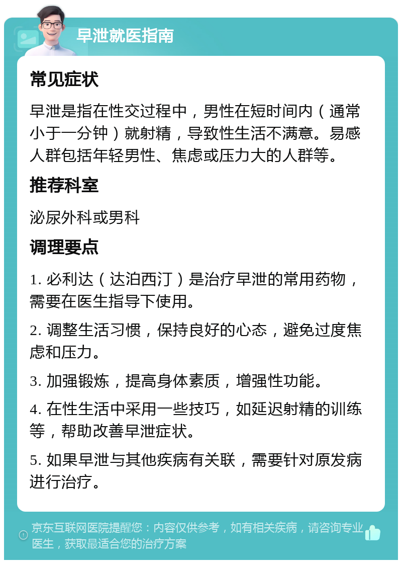 早泄就医指南 常见症状 早泄是指在性交过程中，男性在短时间内（通常小于一分钟）就射精，导致性生活不满意。易感人群包括年轻男性、焦虑或压力大的人群等。 推荐科室 泌尿外科或男科 调理要点 1. 必利达（达泊西汀）是治疗早泄的常用药物，需要在医生指导下使用。 2. 调整生活习惯，保持良好的心态，避免过度焦虑和压力。 3. 加强锻炼，提高身体素质，增强性功能。 4. 在性生活中采用一些技巧，如延迟射精的训练等，帮助改善早泄症状。 5. 如果早泄与其他疾病有关联，需要针对原发病进行治疗。