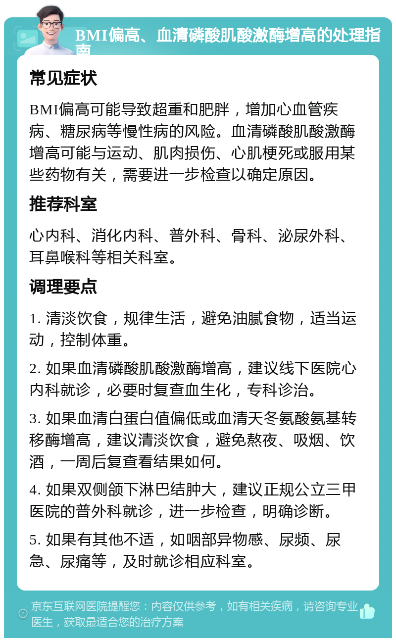 BMI偏高、血清磷酸肌酸激酶增高的处理指南 常见症状 BMI偏高可能导致超重和肥胖，增加心血管疾病、糖尿病等慢性病的风险。血清磷酸肌酸激酶增高可能与运动、肌肉损伤、心肌梗死或服用某些药物有关，需要进一步检查以确定原因。 推荐科室 心内科、消化内科、普外科、骨科、泌尿外科、耳鼻喉科等相关科室。 调理要点 1. 清淡饮食，规律生活，避免油腻食物，适当运动，控制体重。 2. 如果血清磷酸肌酸激酶增高，建议线下医院心内科就诊，必要时复查血生化，专科诊治。 3. 如果血清白蛋白值偏低或血清天冬氨酸氨基转移酶增高，建议清淡饮食，避免熬夜、吸烟、饮酒，一周后复查看结果如何。 4. 如果双侧颌下淋巴结肿大，建议正规公立三甲医院的普外科就诊，进一步检查，明确诊断。 5. 如果有其他不适，如咽部异物感、尿频、尿急、尿痛等，及时就诊相应科室。