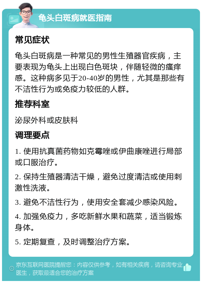 龟头白斑病就医指南 常见症状 龟头白斑病是一种常见的男性生殖器官疾病，主要表现为龟头上出现白色斑块，伴随轻微的瘙痒感。这种病多见于20-40岁的男性，尤其是那些有不洁性行为或免疫力较低的人群。 推荐科室 泌尿外科或皮肤科 调理要点 1. 使用抗真菌药物如克霉唑或伊曲康唑进行局部或口服治疗。 2. 保持生殖器清洁干燥，避免过度清洁或使用刺激性洗液。 3. 避免不洁性行为，使用安全套减少感染风险。 4. 加强免疫力，多吃新鲜水果和蔬菜，适当锻炼身体。 5. 定期复查，及时调整治疗方案。