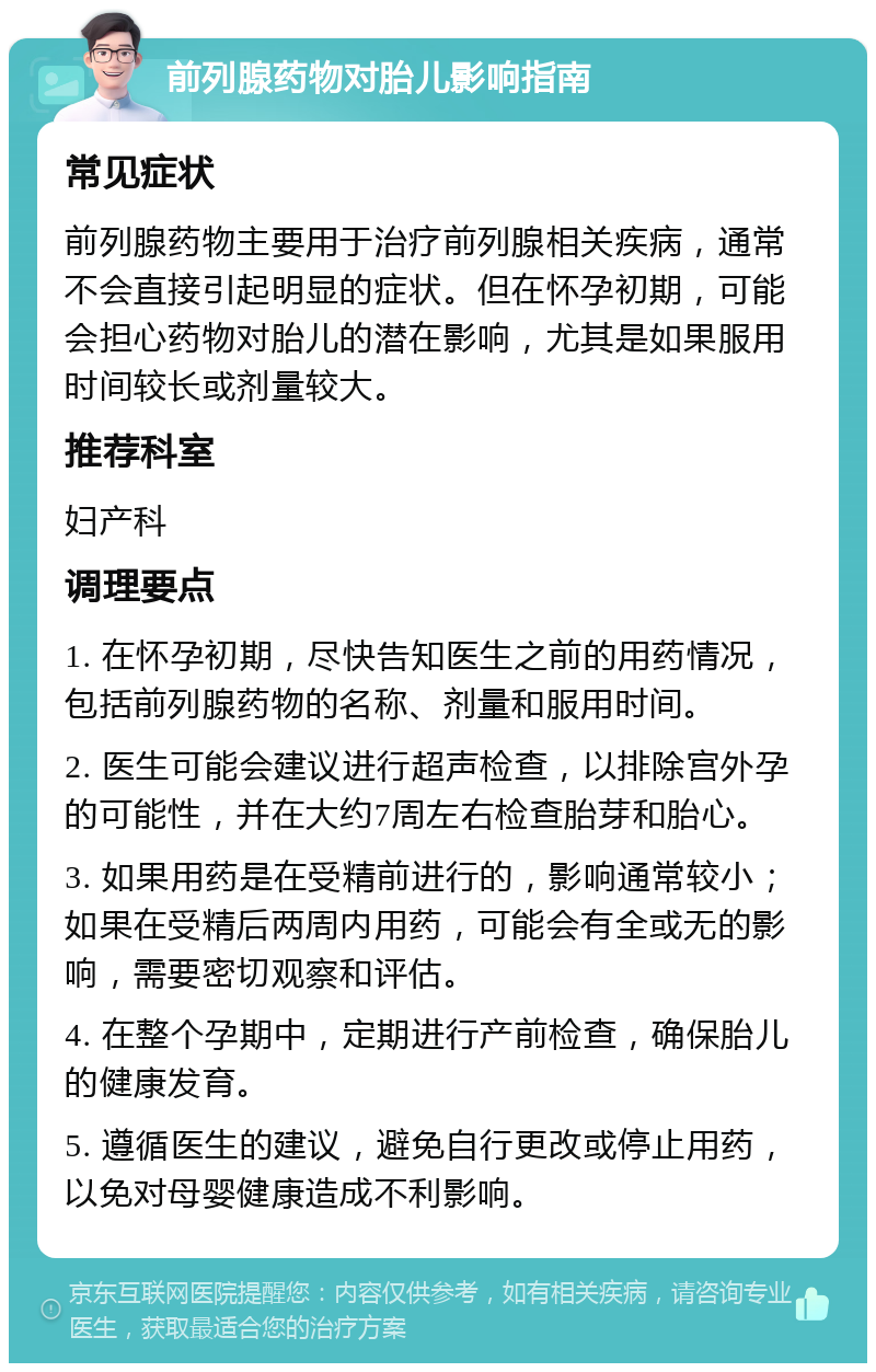 前列腺药物对胎儿影响指南 常见症状 前列腺药物主要用于治疗前列腺相关疾病，通常不会直接引起明显的症状。但在怀孕初期，可能会担心药物对胎儿的潜在影响，尤其是如果服用时间较长或剂量较大。 推荐科室 妇产科 调理要点 1. 在怀孕初期，尽快告知医生之前的用药情况，包括前列腺药物的名称、剂量和服用时间。 2. 医生可能会建议进行超声检查，以排除宫外孕的可能性，并在大约7周左右检查胎芽和胎心。 3. 如果用药是在受精前进行的，影响通常较小；如果在受精后两周内用药，可能会有全或无的影响，需要密切观察和评估。 4. 在整个孕期中，定期进行产前检查，确保胎儿的健康发育。 5. 遵循医生的建议，避免自行更改或停止用药，以免对母婴健康造成不利影响。