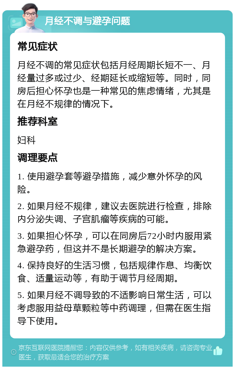 月经不调与避孕问题 常见症状 月经不调的常见症状包括月经周期长短不一、月经量过多或过少、经期延长或缩短等。同时，同房后担心怀孕也是一种常见的焦虑情绪，尤其是在月经不规律的情况下。 推荐科室 妇科 调理要点 1. 使用避孕套等避孕措施，减少意外怀孕的风险。 2. 如果月经不规律，建议去医院进行检查，排除内分泌失调、子宫肌瘤等疾病的可能。 3. 如果担心怀孕，可以在同房后72小时内服用紧急避孕药，但这并不是长期避孕的解决方案。 4. 保持良好的生活习惯，包括规律作息、均衡饮食、适量运动等，有助于调节月经周期。 5. 如果月经不调导致的不适影响日常生活，可以考虑服用益母草颗粒等中药调理，但需在医生指导下使用。