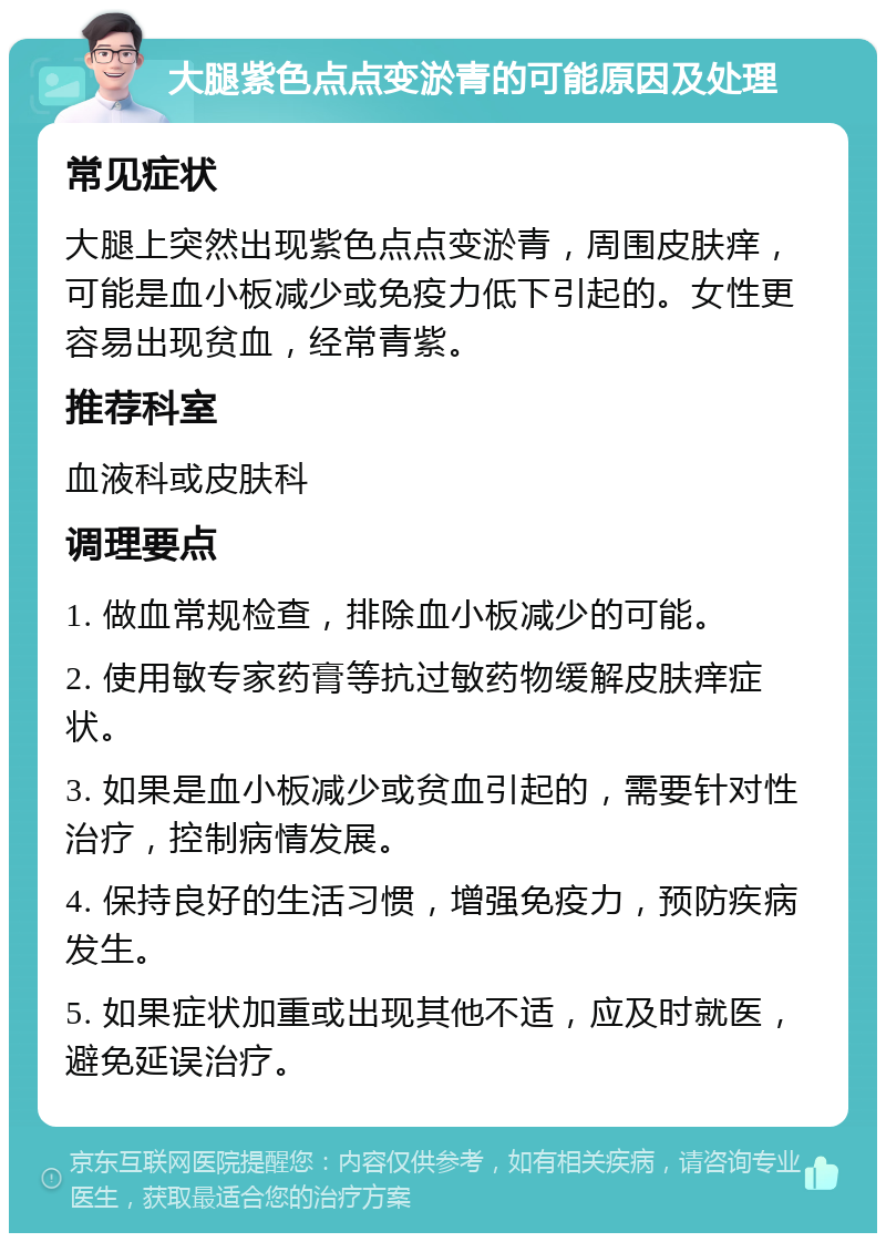 大腿紫色点点变淤青的可能原因及处理 常见症状 大腿上突然出现紫色点点变淤青，周围皮肤痒，可能是血小板减少或免疫力低下引起的。女性更容易出现贫血，经常青紫。 推荐科室 血液科或皮肤科 调理要点 1. 做血常规检查，排除血小板减少的可能。 2. 使用敏专家药膏等抗过敏药物缓解皮肤痒症状。 3. 如果是血小板减少或贫血引起的，需要针对性治疗，控制病情发展。 4. 保持良好的生活习惯，增强免疫力，预防疾病发生。 5. 如果症状加重或出现其他不适，应及时就医，避免延误治疗。