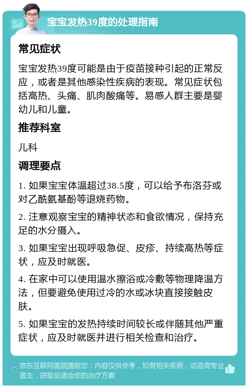 宝宝发热39度的处理指南 常见症状 宝宝发热39度可能是由于疫苗接种引起的正常反应，或者是其他感染性疾病的表现。常见症状包括高热、头痛、肌肉酸痛等。易感人群主要是婴幼儿和儿童。 推荐科室 儿科 调理要点 1. 如果宝宝体温超过38.5度，可以给予布洛芬或对乙酰氨基酚等退烧药物。 2. 注意观察宝宝的精神状态和食欲情况，保持充足的水分摄入。 3. 如果宝宝出现呼吸急促、皮疹、持续高热等症状，应及时就医。 4. 在家中可以使用温水擦浴或冷敷等物理降温方法，但要避免使用过冷的水或冰块直接接触皮肤。 5. 如果宝宝的发热持续时间较长或伴随其他严重症状，应及时就医并进行相关检查和治疗。