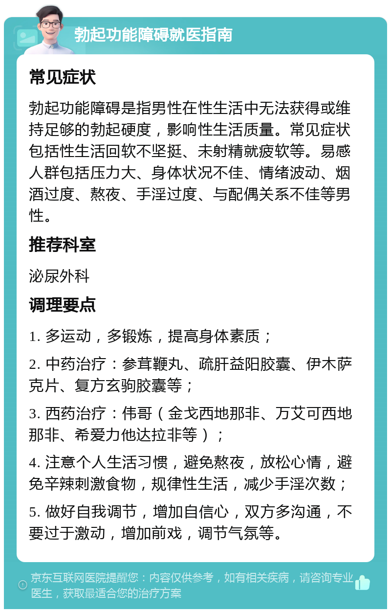 勃起功能障碍就医指南 常见症状 勃起功能障碍是指男性在性生活中无法获得或维持足够的勃起硬度，影响性生活质量。常见症状包括性生活回软不坚挺、未射精就疲软等。易感人群包括压力大、身体状况不佳、情绪波动、烟酒过度、熬夜、手淫过度、与配偶关系不佳等男性。 推荐科室 泌尿外科 调理要点 1. 多运动，多锻炼，提高身体素质； 2. 中药治疗：参茸鞭丸、疏肝益阳胶囊、伊木萨克片、复方玄驹胶囊等； 3. 西药治疗：伟哥（金戈西地那非、万艾可西地那非、希爱力他达拉非等）； 4. 注意个人生活习惯，避免熬夜，放松心情，避免辛辣刺激食物，规律性生活，减少手淫次数； 5. 做好自我调节，增加自信心，双方多沟通，不要过于激动，增加前戏，调节气氛等。