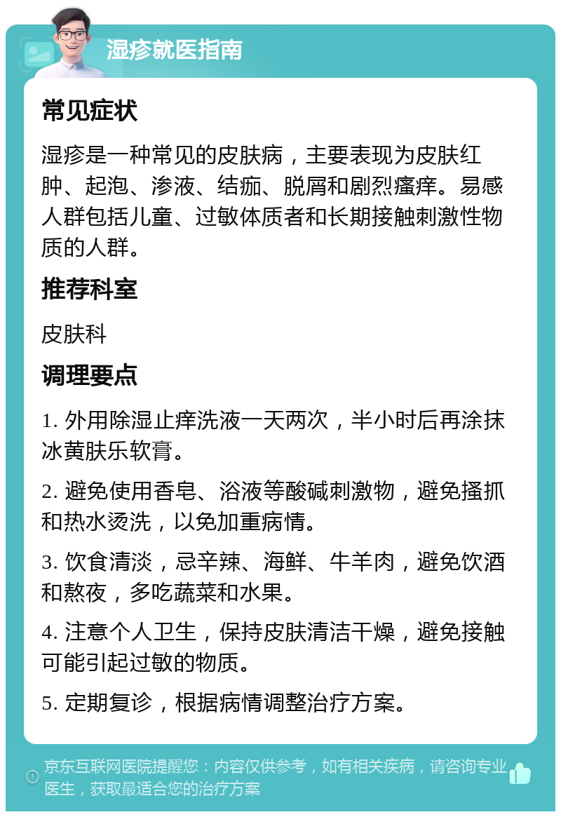 湿疹就医指南 常见症状 湿疹是一种常见的皮肤病，主要表现为皮肤红肿、起泡、渗液、结痂、脱屑和剧烈瘙痒。易感人群包括儿童、过敏体质者和长期接触刺激性物质的人群。 推荐科室 皮肤科 调理要点 1. 外用除湿止痒洗液一天两次，半小时后再涂抹冰黄肤乐软膏。 2. 避免使用香皂、浴液等酸碱刺激物，避免搔抓和热水烫洗，以免加重病情。 3. 饮食清淡，忌辛辣、海鲜、牛羊肉，避免饮酒和熬夜，多吃蔬菜和水果。 4. 注意个人卫生，保持皮肤清洁干燥，避免接触可能引起过敏的物质。 5. 定期复诊，根据病情调整治疗方案。