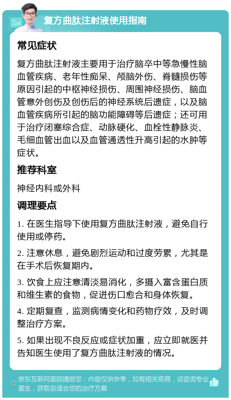 复方曲肽注射液使用指南 常见症状 复方曲肽注射液主要用于治疗脑卒中等急慢性脑血管疾病、老年性痴呆、颅脑外伤、脊髓损伤等原因引起的中枢神经损伤、周围神经损伤、脑血管意外创伤及创伤后的神经系统后遗症，以及脑血管疾病所引起的脑功能障碍等后遗症；还可用于治疗闭塞综合症、动脉硬化、血栓性静脉炎、毛细血管出血以及血管通透性升高引起的水肿等症状。 推荐科室 神经内科或外科 调理要点 1. 在医生指导下使用复方曲肽注射液，避免自行使用或停药。 2. 注意休息，避免剧烈运动和过度劳累，尤其是在手术后恢复期内。 3. 饮食上应注意清淡易消化，多摄入富含蛋白质和维生素的食物，促进伤口愈合和身体恢复。 4. 定期复查，监测病情变化和药物疗效，及时调整治疗方案。 5. 如果出现不良反应或症状加重，应立即就医并告知医生使用了复方曲肽注射液的情况。