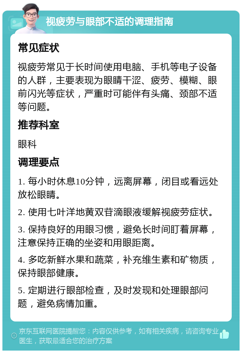 视疲劳与眼部不适的调理指南 常见症状 视疲劳常见于长时间使用电脑、手机等电子设备的人群，主要表现为眼睛干涩、疲劳、模糊、眼前闪光等症状，严重时可能伴有头痛、颈部不适等问题。 推荐科室 眼科 调理要点 1. 每小时休息10分钟，远离屏幕，闭目或看远处放松眼睛。 2. 使用七叶洋地黄双苷滴眼液缓解视疲劳症状。 3. 保持良好的用眼习惯，避免长时间盯着屏幕，注意保持正确的坐姿和用眼距离。 4. 多吃新鲜水果和蔬菜，补充维生素和矿物质，保持眼部健康。 5. 定期进行眼部检查，及时发现和处理眼部问题，避免病情加重。