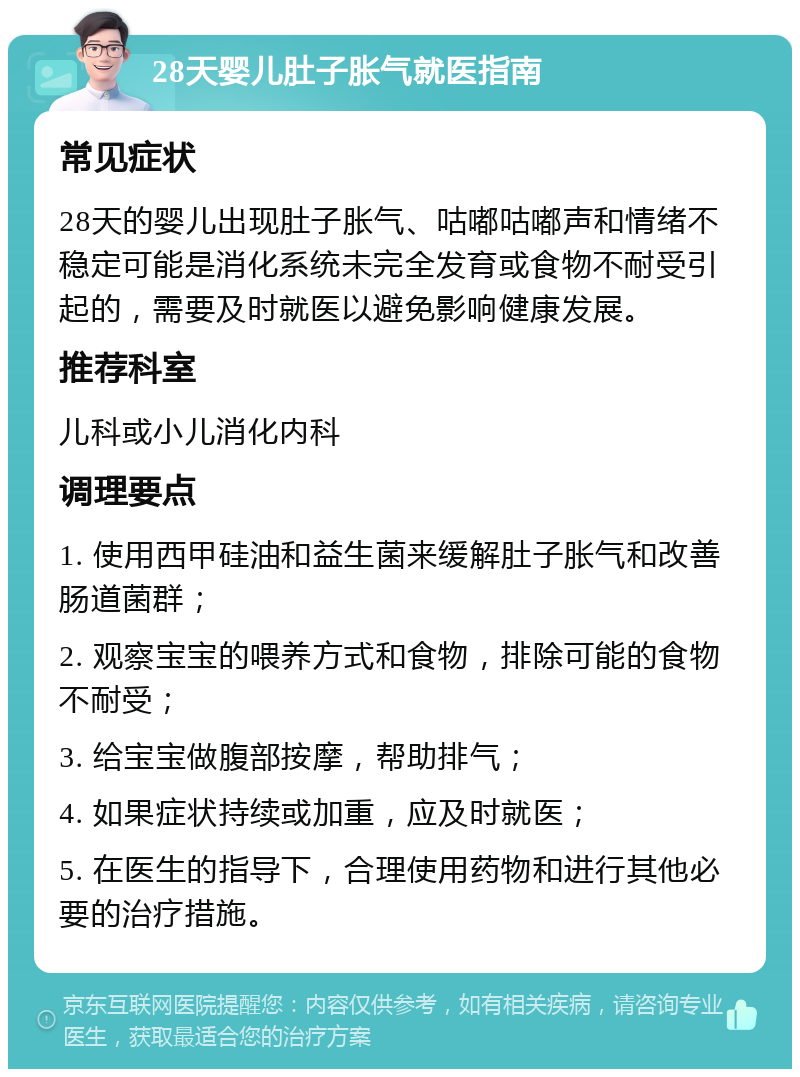 28天婴儿肚子胀气就医指南 常见症状 28天的婴儿出现肚子胀气、咕嘟咕嘟声和情绪不稳定可能是消化系统未完全发育或食物不耐受引起的，需要及时就医以避免影响健康发展。 推荐科室 儿科或小儿消化内科 调理要点 1. 使用西甲硅油和益生菌来缓解肚子胀气和改善肠道菌群； 2. 观察宝宝的喂养方式和食物，排除可能的食物不耐受； 3. 给宝宝做腹部按摩，帮助排气； 4. 如果症状持续或加重，应及时就医； 5. 在医生的指导下，合理使用药物和进行其他必要的治疗措施。