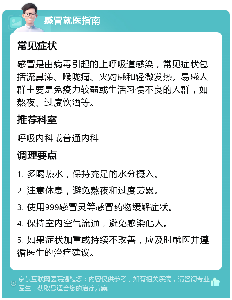 感冒就医指南 常见症状 感冒是由病毒引起的上呼吸道感染，常见症状包括流鼻涕、喉咙痛、火灼感和轻微发热。易感人群主要是免疫力较弱或生活习惯不良的人群，如熬夜、过度饮酒等。 推荐科室 呼吸内科或普通内科 调理要点 1. 多喝热水，保持充足的水分摄入。 2. 注意休息，避免熬夜和过度劳累。 3. 使用999感冒灵等感冒药物缓解症状。 4. 保持室内空气流通，避免感染他人。 5. 如果症状加重或持续不改善，应及时就医并遵循医生的治疗建议。