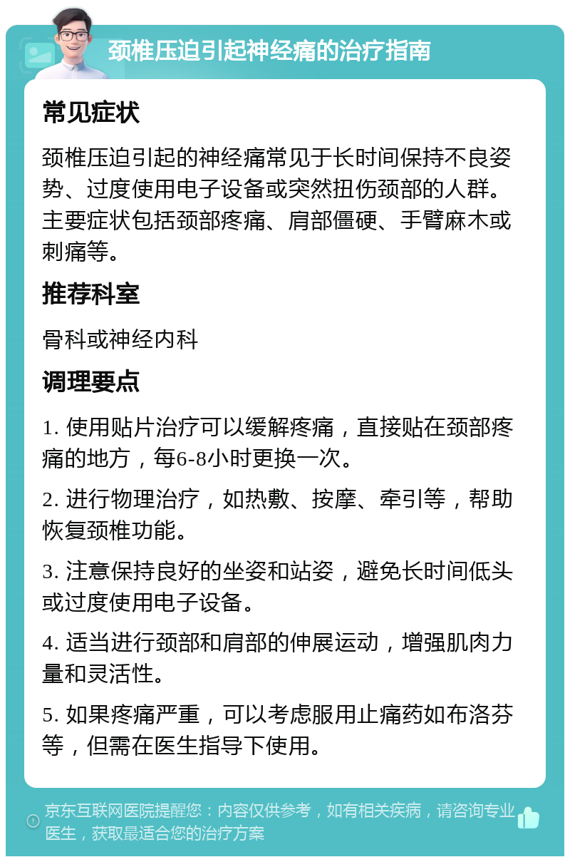 颈椎压迫引起神经痛的治疗指南 常见症状 颈椎压迫引起的神经痛常见于长时间保持不良姿势、过度使用电子设备或突然扭伤颈部的人群。主要症状包括颈部疼痛、肩部僵硬、手臂麻木或刺痛等。 推荐科室 骨科或神经内科 调理要点 1. 使用贴片治疗可以缓解疼痛，直接贴在颈部疼痛的地方，每6-8小时更换一次。 2. 进行物理治疗，如热敷、按摩、牵引等，帮助恢复颈椎功能。 3. 注意保持良好的坐姿和站姿，避免长时间低头或过度使用电子设备。 4. 适当进行颈部和肩部的伸展运动，增强肌肉力量和灵活性。 5. 如果疼痛严重，可以考虑服用止痛药如布洛芬等，但需在医生指导下使用。