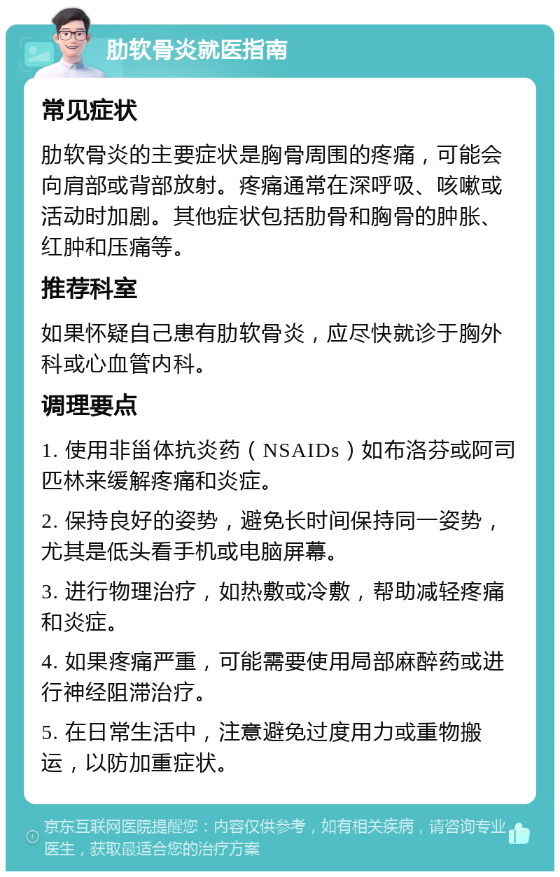 肋软骨炎就医指南 常见症状 肋软骨炎的主要症状是胸骨周围的疼痛，可能会向肩部或背部放射。疼痛通常在深呼吸、咳嗽或活动时加剧。其他症状包括肋骨和胸骨的肿胀、红肿和压痛等。 推荐科室 如果怀疑自己患有肋软骨炎，应尽快就诊于胸外科或心血管内科。 调理要点 1. 使用非甾体抗炎药（NSAIDs）如布洛芬或阿司匹林来缓解疼痛和炎症。 2. 保持良好的姿势，避免长时间保持同一姿势，尤其是低头看手机或电脑屏幕。 3. 进行物理治疗，如热敷或冷敷，帮助减轻疼痛和炎症。 4. 如果疼痛严重，可能需要使用局部麻醉药或进行神经阻滞治疗。 5. 在日常生活中，注意避免过度用力或重物搬运，以防加重症状。