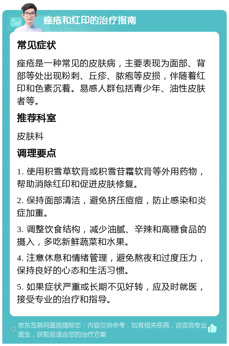 痤疮和红印的治疗指南 常见症状 痤疮是一种常见的皮肤病，主要表现为面部、背部等处出现粉刺、丘疹、脓疱等皮损，伴随着红印和色素沉着。易感人群包括青少年、油性皮肤者等。 推荐科室 皮肤科 调理要点 1. 使用积雪草软膏或积雪苷霜软膏等外用药物，帮助消除红印和促进皮肤修复。 2. 保持面部清洁，避免挤压痘痘，防止感染和炎症加重。 3. 调整饮食结构，减少油腻、辛辣和高糖食品的摄入，多吃新鲜蔬菜和水果。 4. 注意休息和情绪管理，避免熬夜和过度压力，保持良好的心态和生活习惯。 5. 如果症状严重或长期不见好转，应及时就医，接受专业的治疗和指导。