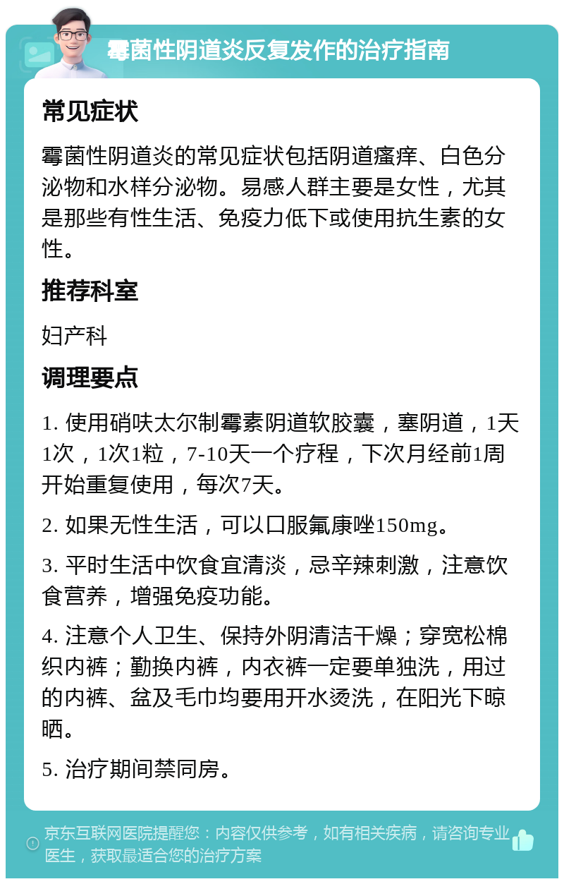 霉菌性阴道炎反复发作的治疗指南 常见症状 霉菌性阴道炎的常见症状包括阴道瘙痒、白色分泌物和水样分泌物。易感人群主要是女性，尤其是那些有性生活、免疫力低下或使用抗生素的女性。 推荐科室 妇产科 调理要点 1. 使用硝呋太尔制霉素阴道软胶囊，塞阴道，1天1次，1次1粒，7-10天一个疗程，下次月经前1周开始重复使用，每次7天。 2. 如果无性生活，可以口服氟康唑150mg。 3. 平时生活中饮食宜清淡，忌辛辣刺激，注意饮食营养，增强免疫功能。 4. 注意个人卫生、保持外阴清洁干燥；穿宽松棉织内裤；勤换内裤，内衣裤一定要单独洗，用过的内裤、盆及毛巾均要用开水烫洗，在阳光下晾晒。 5. 治疗期间禁同房。