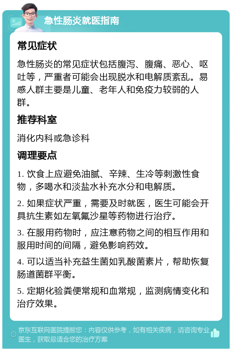 急性肠炎就医指南 常见症状 急性肠炎的常见症状包括腹泻、腹痛、恶心、呕吐等，严重者可能会出现脱水和电解质紊乱。易感人群主要是儿童、老年人和免疫力较弱的人群。 推荐科室 消化内科或急诊科 调理要点 1. 饮食上应避免油腻、辛辣、生冷等刺激性食物，多喝水和淡盐水补充水分和电解质。 2. 如果症状严重，需要及时就医，医生可能会开具抗生素如左氧氟沙星等药物进行治疗。 3. 在服用药物时，应注意药物之间的相互作用和服用时间的间隔，避免影响药效。 4. 可以适当补充益生菌如乳酸菌素片，帮助恢复肠道菌群平衡。 5. 定期化验粪便常规和血常规，监测病情变化和治疗效果。