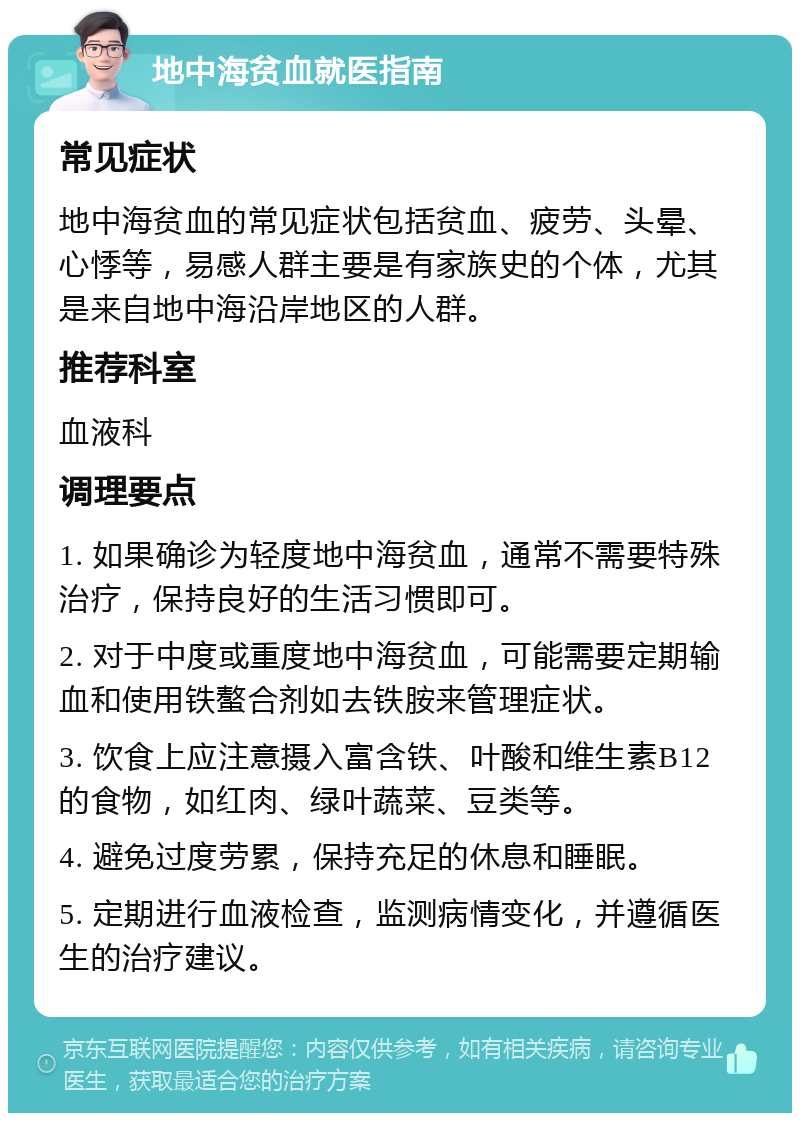 地中海贫血就医指南 常见症状 地中海贫血的常见症状包括贫血、疲劳、头晕、心悸等，易感人群主要是有家族史的个体，尤其是来自地中海沿岸地区的人群。 推荐科室 血液科 调理要点 1. 如果确诊为轻度地中海贫血，通常不需要特殊治疗，保持良好的生活习惯即可。 2. 对于中度或重度地中海贫血，可能需要定期输血和使用铁螯合剂如去铁胺来管理症状。 3. 饮食上应注意摄入富含铁、叶酸和维生素B12的食物，如红肉、绿叶蔬菜、豆类等。 4. 避免过度劳累，保持充足的休息和睡眠。 5. 定期进行血液检查，监测病情变化，并遵循医生的治疗建议。