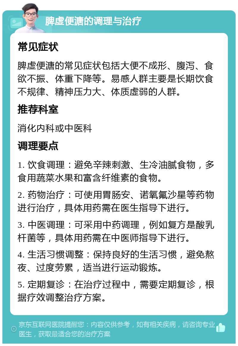 脾虚便溏的调理与治疗 常见症状 脾虚便溏的常见症状包括大便不成形、腹泻、食欲不振、体重下降等。易感人群主要是长期饮食不规律、精神压力大、体质虚弱的人群。 推荐科室 消化内科或中医科 调理要点 1. 饮食调理：避免辛辣刺激、生冷油腻食物，多食用蔬菜水果和富含纤维素的食物。 2. 药物治疗：可使用胃肠安、诺氧氟沙星等药物进行治疗，具体用药需在医生指导下进行。 3. 中医调理：可采用中药调理，例如复方是酸乳杆菌等，具体用药需在中医师指导下进行。 4. 生活习惯调整：保持良好的生活习惯，避免熬夜、过度劳累，适当进行运动锻炼。 5. 定期复诊：在治疗过程中，需要定期复诊，根据疗效调整治疗方案。