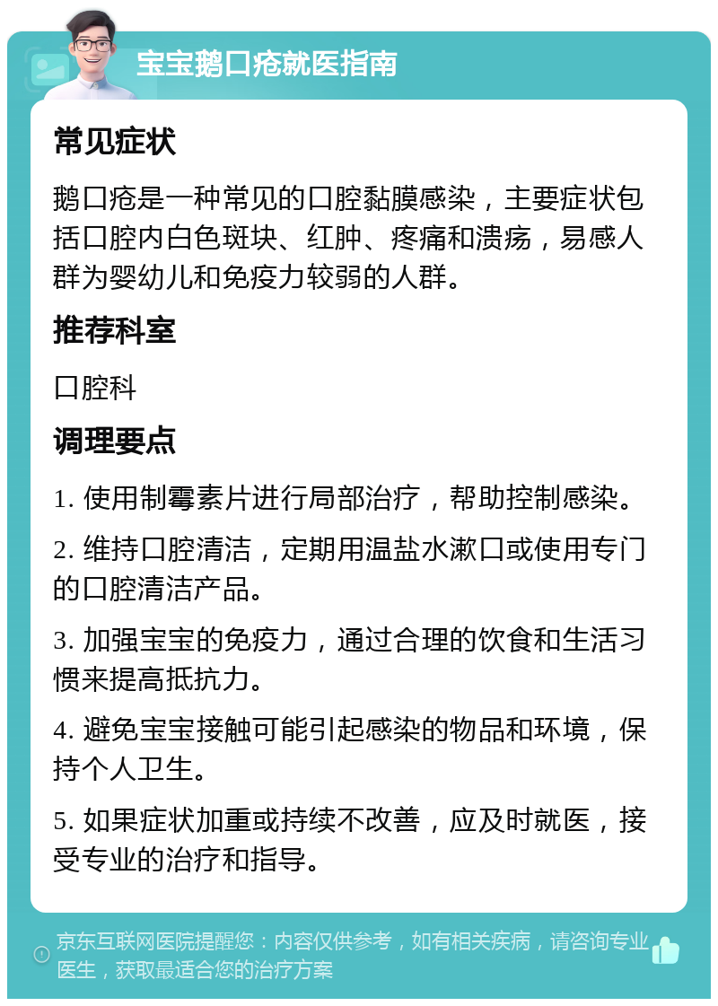 宝宝鹅口疮就医指南 常见症状 鹅口疮是一种常见的口腔黏膜感染，主要症状包括口腔内白色斑块、红肿、疼痛和溃疡，易感人群为婴幼儿和免疫力较弱的人群。 推荐科室 口腔科 调理要点 1. 使用制霉素片进行局部治疗，帮助控制感染。 2. 维持口腔清洁，定期用温盐水漱口或使用专门的口腔清洁产品。 3. 加强宝宝的免疫力，通过合理的饮食和生活习惯来提高抵抗力。 4. 避免宝宝接触可能引起感染的物品和环境，保持个人卫生。 5. 如果症状加重或持续不改善，应及时就医，接受专业的治疗和指导。