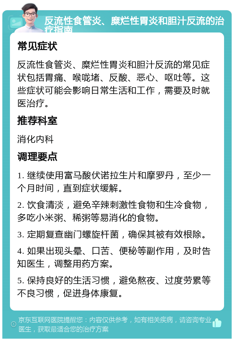 反流性食管炎、糜烂性胃炎和胆汁反流的治疗指南 常见症状 反流性食管炎、糜烂性胃炎和胆汁反流的常见症状包括胃痛、喉咙堵、反酸、恶心、呕吐等。这些症状可能会影响日常生活和工作，需要及时就医治疗。 推荐科室 消化内科 调理要点 1. 继续使用富马酸伏诺拉生片和摩罗丹，至少一个月时间，直到症状缓解。 2. 饮食清淡，避免辛辣刺激性食物和生冷食物，多吃小米粥、稀粥等易消化的食物。 3. 定期复查幽门螺旋杆菌，确保其被有效根除。 4. 如果出现头晕、口苦、便秘等副作用，及时告知医生，调整用药方案。 5. 保持良好的生活习惯，避免熬夜、过度劳累等不良习惯，促进身体康复。