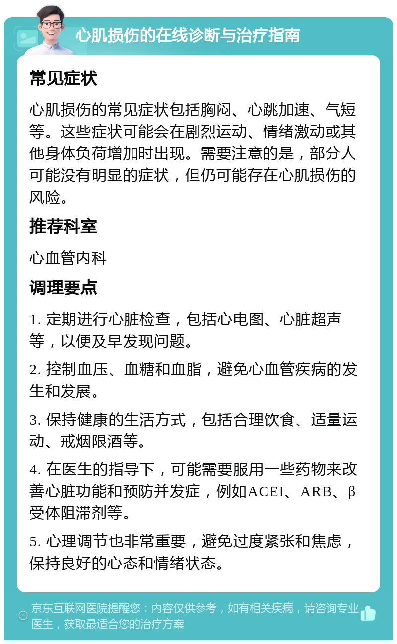 心肌损伤的在线诊断与治疗指南 常见症状 心肌损伤的常见症状包括胸闷、心跳加速、气短等。这些症状可能会在剧烈运动、情绪激动或其他身体负荷增加时出现。需要注意的是，部分人可能没有明显的症状，但仍可能存在心肌损伤的风险。 推荐科室 心血管内科 调理要点 1. 定期进行心脏检查，包括心电图、心脏超声等，以便及早发现问题。 2. 控制血压、血糖和血脂，避免心血管疾病的发生和发展。 3. 保持健康的生活方式，包括合理饮食、适量运动、戒烟限酒等。 4. 在医生的指导下，可能需要服用一些药物来改善心脏功能和预防并发症，例如ACEI、ARB、β受体阻滞剂等。 5. 心理调节也非常重要，避免过度紧张和焦虑，保持良好的心态和情绪状态。