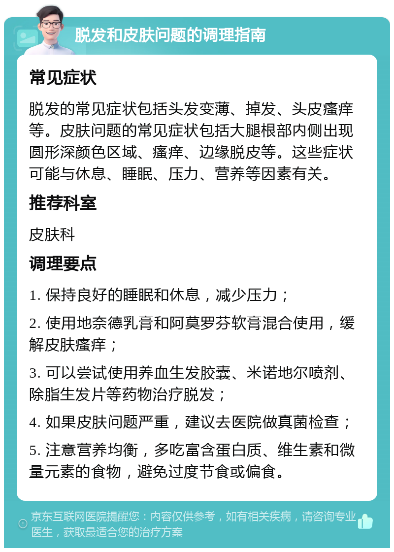 脱发和皮肤问题的调理指南 常见症状 脱发的常见症状包括头发变薄、掉发、头皮瘙痒等。皮肤问题的常见症状包括大腿根部内侧出现圆形深颜色区域、瘙痒、边缘脱皮等。这些症状可能与休息、睡眠、压力、营养等因素有关。 推荐科室 皮肤科 调理要点 1. 保持良好的睡眠和休息，减少压力； 2. 使用地奈德乳膏和阿莫罗芬软膏混合使用，缓解皮肤瘙痒； 3. 可以尝试使用养血生发胶囊、米诺地尔喷剂、除脂生发片等药物治疗脱发； 4. 如果皮肤问题严重，建议去医院做真菌检查； 5. 注意营养均衡，多吃富含蛋白质、维生素和微量元素的食物，避免过度节食或偏食。