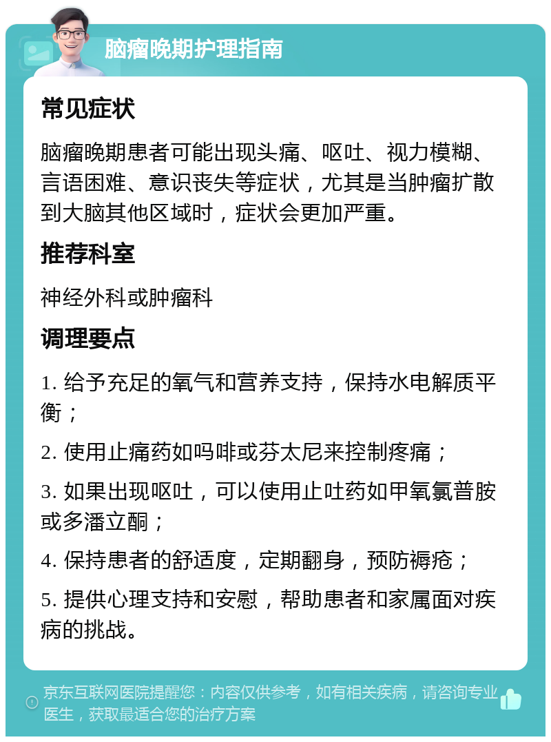 脑瘤晚期护理指南 常见症状 脑瘤晚期患者可能出现头痛、呕吐、视力模糊、言语困难、意识丧失等症状，尤其是当肿瘤扩散到大脑其他区域时，症状会更加严重。 推荐科室 神经外科或肿瘤科 调理要点 1. 给予充足的氧气和营养支持，保持水电解质平衡； 2. 使用止痛药如吗啡或芬太尼来控制疼痛； 3. 如果出现呕吐，可以使用止吐药如甲氧氯普胺或多潘立酮； 4. 保持患者的舒适度，定期翻身，预防褥疮； 5. 提供心理支持和安慰，帮助患者和家属面对疾病的挑战。