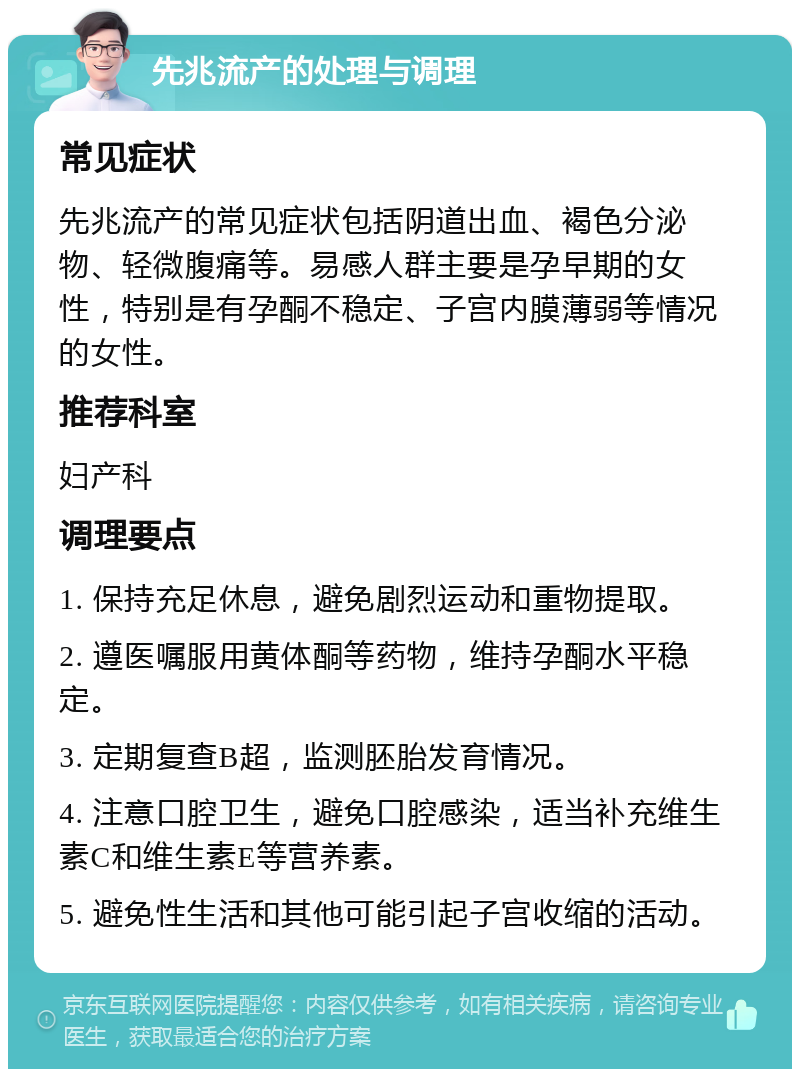 先兆流产的处理与调理 常见症状 先兆流产的常见症状包括阴道出血、褐色分泌物、轻微腹痛等。易感人群主要是孕早期的女性，特别是有孕酮不稳定、子宫内膜薄弱等情况的女性。 推荐科室 妇产科 调理要点 1. 保持充足休息，避免剧烈运动和重物提取。 2. 遵医嘱服用黄体酮等药物，维持孕酮水平稳定。 3. 定期复查B超，监测胚胎发育情况。 4. 注意口腔卫生，避免口腔感染，适当补充维生素C和维生素E等营养素。 5. 避免性生活和其他可能引起子宫收缩的活动。