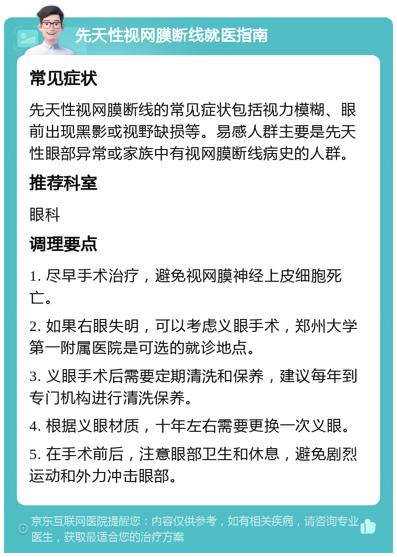 先天性视网膜断线就医指南 常见症状 先天性视网膜断线的常见症状包括视力模糊、眼前出现黑影或视野缺损等。易感人群主要是先天性眼部异常或家族中有视网膜断线病史的人群。 推荐科室 眼科 调理要点 1. 尽早手术治疗，避免视网膜神经上皮细胞死亡。 2. 如果右眼失明，可以考虑义眼手术，郑州大学第一附属医院是可选的就诊地点。 3. 义眼手术后需要定期清洗和保养，建议每年到专门机构进行清洗保养。 4. 根据义眼材质，十年左右需要更换一次义眼。 5. 在手术前后，注意眼部卫生和休息，避免剧烈运动和外力冲击眼部。