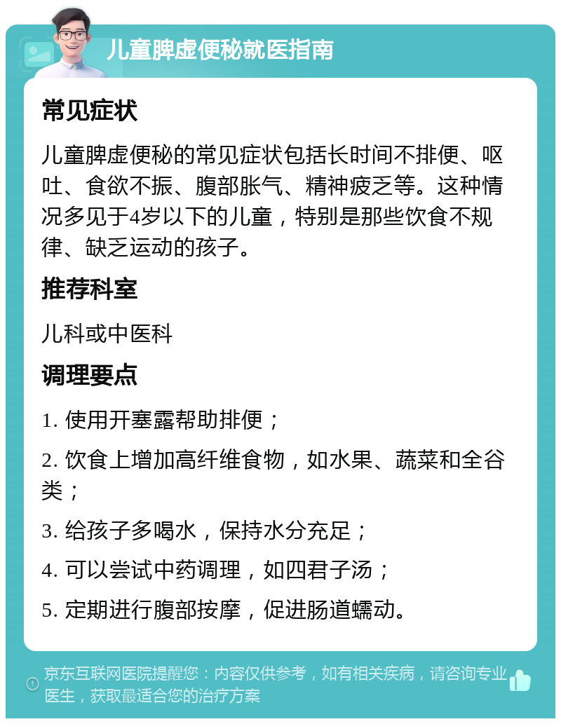 儿童脾虚便秘就医指南 常见症状 儿童脾虚便秘的常见症状包括长时间不排便、呕吐、食欲不振、腹部胀气、精神疲乏等。这种情况多见于4岁以下的儿童，特别是那些饮食不规律、缺乏运动的孩子。 推荐科室 儿科或中医科 调理要点 1. 使用开塞露帮助排便； 2. 饮食上增加高纤维食物，如水果、蔬菜和全谷类； 3. 给孩子多喝水，保持水分充足； 4. 可以尝试中药调理，如四君子汤； 5. 定期进行腹部按摩，促进肠道蠕动。