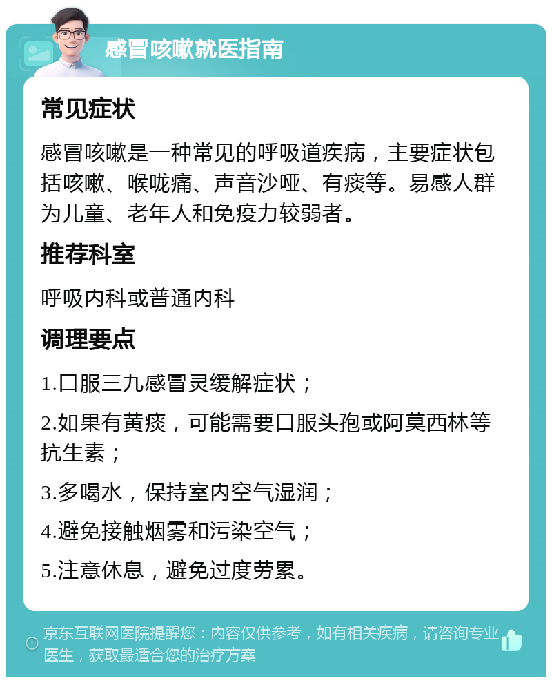 感冒咳嗽就医指南 常见症状 感冒咳嗽是一种常见的呼吸道疾病，主要症状包括咳嗽、喉咙痛、声音沙哑、有痰等。易感人群为儿童、老年人和免疫力较弱者。 推荐科室 呼吸内科或普通内科 调理要点 1.口服三九感冒灵缓解症状； 2.如果有黄痰，可能需要口服头孢或阿莫西林等抗生素； 3.多喝水，保持室内空气湿润； 4.避免接触烟雾和污染空气； 5.注意休息，避免过度劳累。