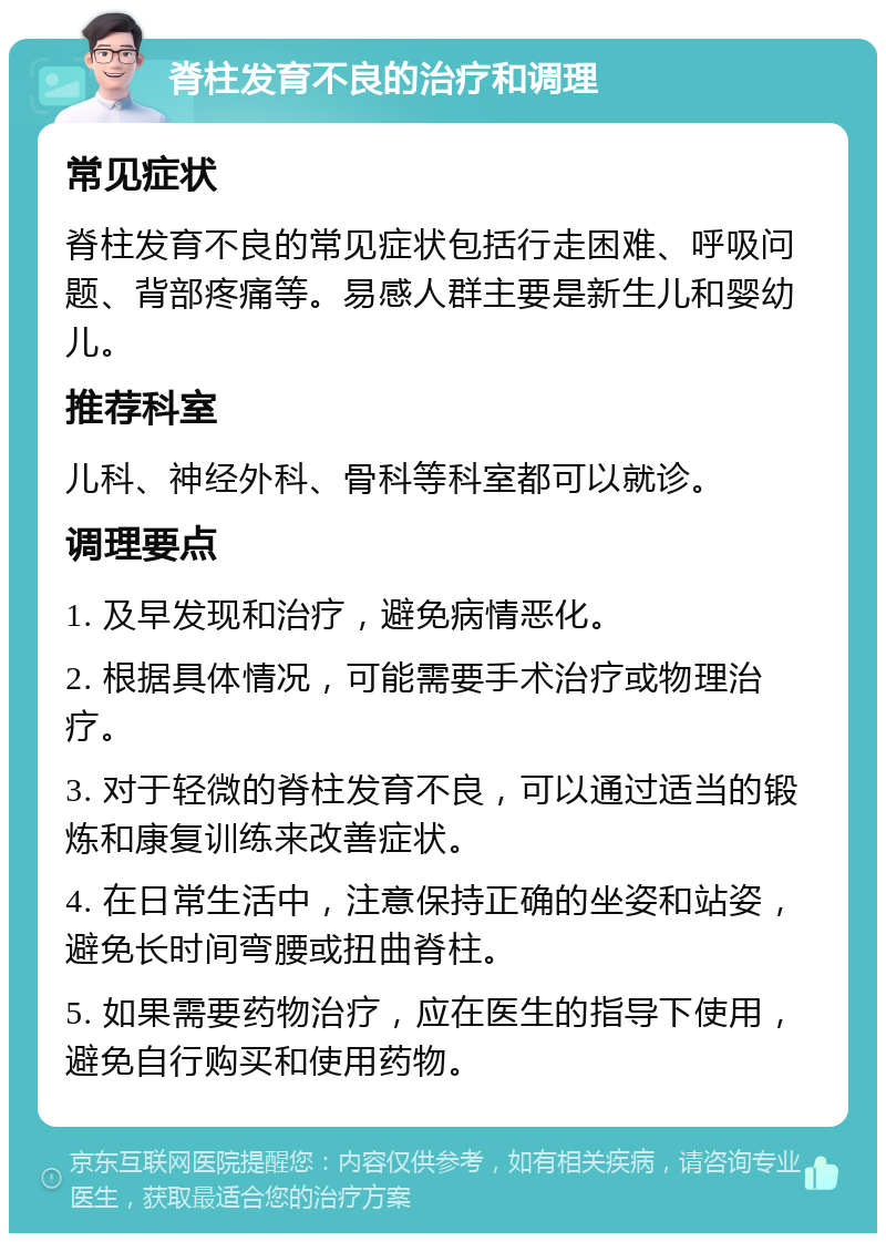 脊柱发育不良的治疗和调理 常见症状 脊柱发育不良的常见症状包括行走困难、呼吸问题、背部疼痛等。易感人群主要是新生儿和婴幼儿。 推荐科室 儿科、神经外科、骨科等科室都可以就诊。 调理要点 1. 及早发现和治疗，避免病情恶化。 2. 根据具体情况，可能需要手术治疗或物理治疗。 3. 对于轻微的脊柱发育不良，可以通过适当的锻炼和康复训练来改善症状。 4. 在日常生活中，注意保持正确的坐姿和站姿，避免长时间弯腰或扭曲脊柱。 5. 如果需要药物治疗，应在医生的指导下使用，避免自行购买和使用药物。