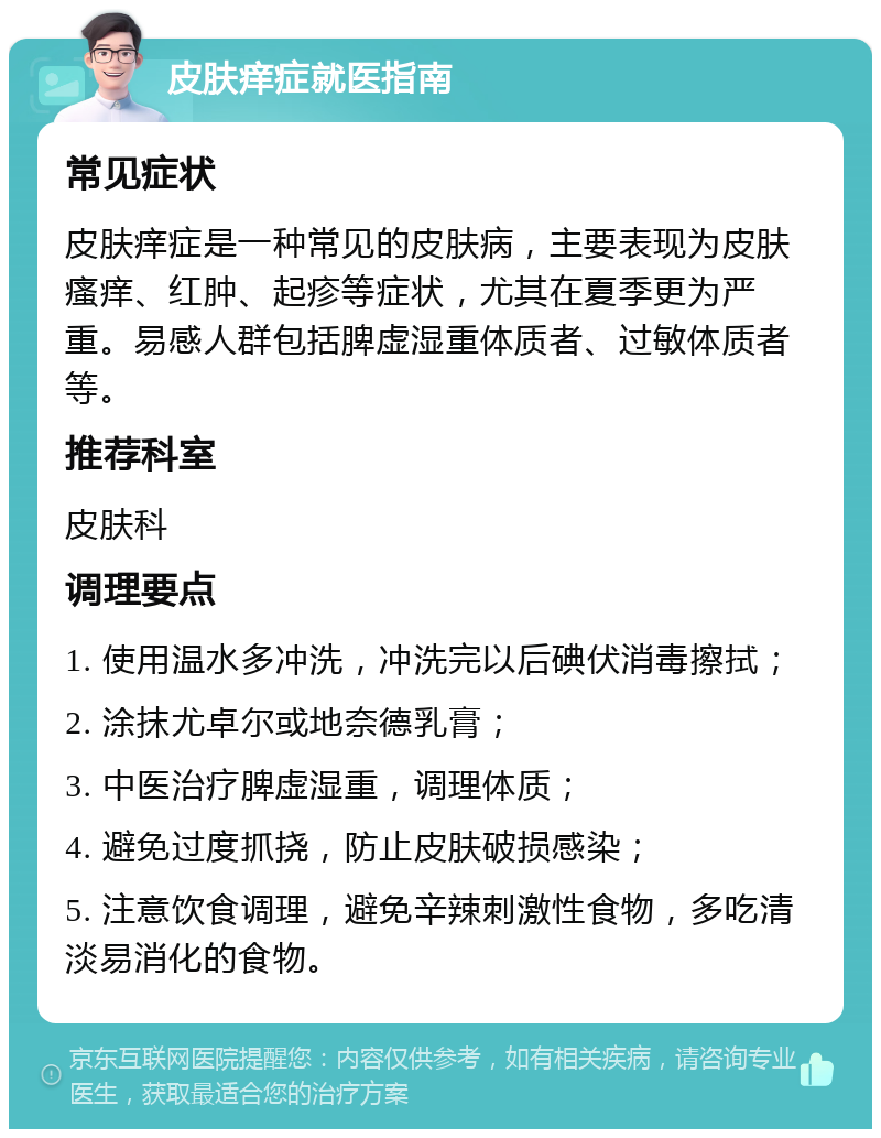 皮肤痒症就医指南 常见症状 皮肤痒症是一种常见的皮肤病，主要表现为皮肤瘙痒、红肿、起疹等症状，尤其在夏季更为严重。易感人群包括脾虚湿重体质者、过敏体质者等。 推荐科室 皮肤科 调理要点 1. 使用温水多冲洗，冲洗完以后碘伏消毒擦拭； 2. 涂抹尤卓尔或地奈德乳膏； 3. 中医治疗脾虚湿重，调理体质； 4. 避免过度抓挠，防止皮肤破损感染； 5. 注意饮食调理，避免辛辣刺激性食物，多吃清淡易消化的食物。