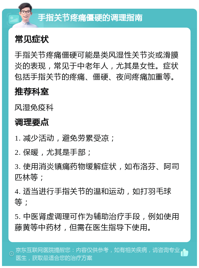 手指关节疼痛僵硬的调理指南 常见症状 手指关节疼痛僵硬可能是类风湿性关节炎或滑膜炎的表现，常见于中老年人，尤其是女性。症状包括手指关节的疼痛、僵硬、夜间疼痛加重等。 推荐科室 风湿免疫科 调理要点 1. 减少活动，避免劳累受凉； 2. 保暖，尤其是手部； 3. 使用消炎镇痛药物缓解症状，如布洛芬、阿司匹林等； 4. 适当进行手指关节的温和运动，如打羽毛球等； 5. 中医肾虚调理可作为辅助治疗手段，例如使用藤黄等中药材，但需在医生指导下使用。