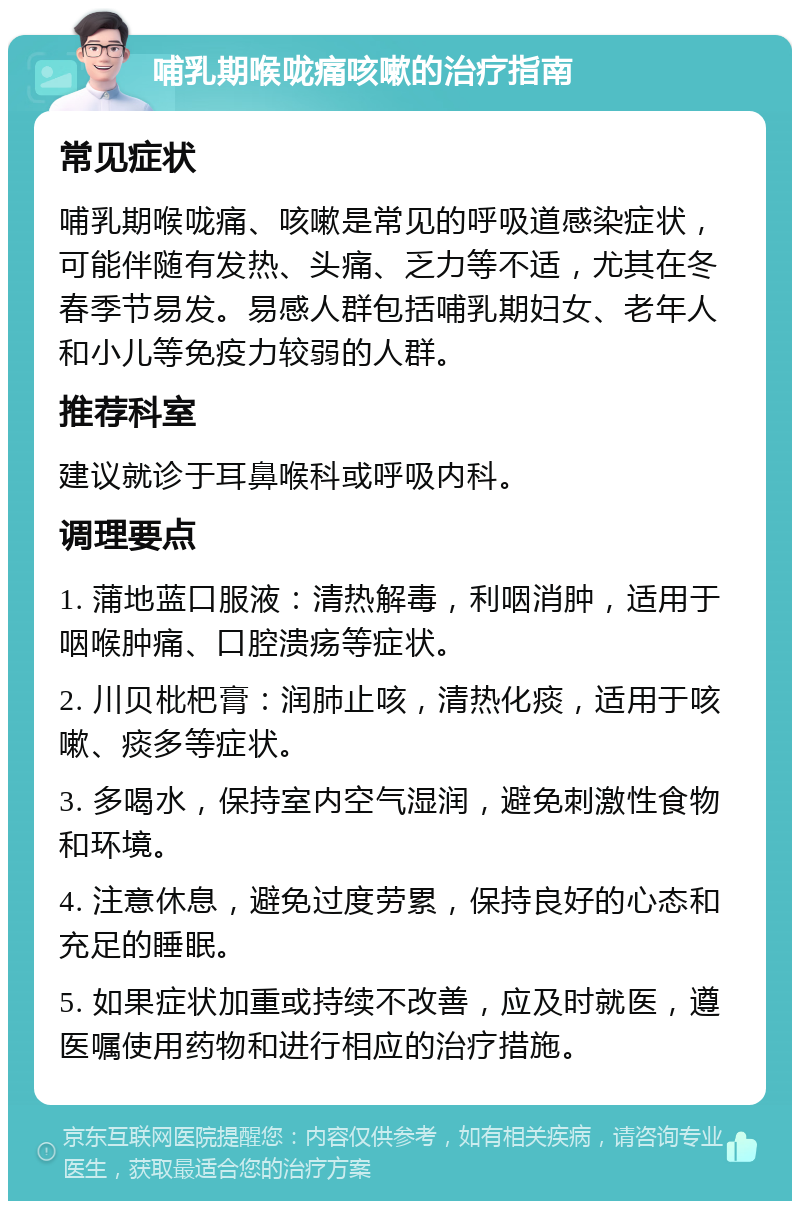 哺乳期喉咙痛咳嗽的治疗指南 常见症状 哺乳期喉咙痛、咳嗽是常见的呼吸道感染症状，可能伴随有发热、头痛、乏力等不适，尤其在冬春季节易发。易感人群包括哺乳期妇女、老年人和小儿等免疫力较弱的人群。 推荐科室 建议就诊于耳鼻喉科或呼吸内科。 调理要点 1. 蒲地蓝口服液：清热解毒，利咽消肿，适用于咽喉肿痛、口腔溃疡等症状。 2. 川贝枇杷膏：润肺止咳，清热化痰，适用于咳嗽、痰多等症状。 3. 多喝水，保持室内空气湿润，避免刺激性食物和环境。 4. 注意休息，避免过度劳累，保持良好的心态和充足的睡眠。 5. 如果症状加重或持续不改善，应及时就医，遵医嘱使用药物和进行相应的治疗措施。