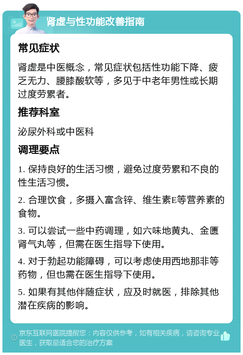 肾虚与性功能改善指南 常见症状 肾虚是中医概念，常见症状包括性功能下降、疲乏无力、腰膝酸软等，多见于中老年男性或长期过度劳累者。 推荐科室 泌尿外科或中医科 调理要点 1. 保持良好的生活习惯，避免过度劳累和不良的性生活习惯。 2. 合理饮食，多摄入富含锌、维生素E等营养素的食物。 3. 可以尝试一些中药调理，如六味地黄丸、金匮肾气丸等，但需在医生指导下使用。 4. 对于勃起功能障碍，可以考虑使用西地那非等药物，但也需在医生指导下使用。 5. 如果有其他伴随症状，应及时就医，排除其他潜在疾病的影响。