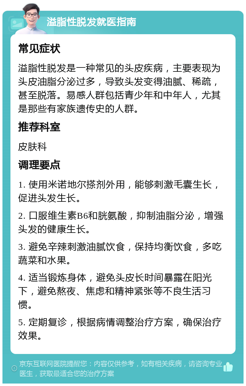 溢脂性脱发就医指南 常见症状 溢脂性脱发是一种常见的头皮疾病，主要表现为头皮油脂分泌过多，导致头发变得油腻、稀疏，甚至脱落。易感人群包括青少年和中年人，尤其是那些有家族遗传史的人群。 推荐科室 皮肤科 调理要点 1. 使用米诺地尔搽剂外用，能够刺激毛囊生长，促进头发生长。 2. 口服维生素B6和胱氨酸，抑制油脂分泌，增强头发的健康生长。 3. 避免辛辣刺激油腻饮食，保持均衡饮食，多吃蔬菜和水果。 4. 适当锻炼身体，避免头皮长时间暴露在阳光下，避免熬夜、焦虑和精神紧张等不良生活习惯。 5. 定期复诊，根据病情调整治疗方案，确保治疗效果。