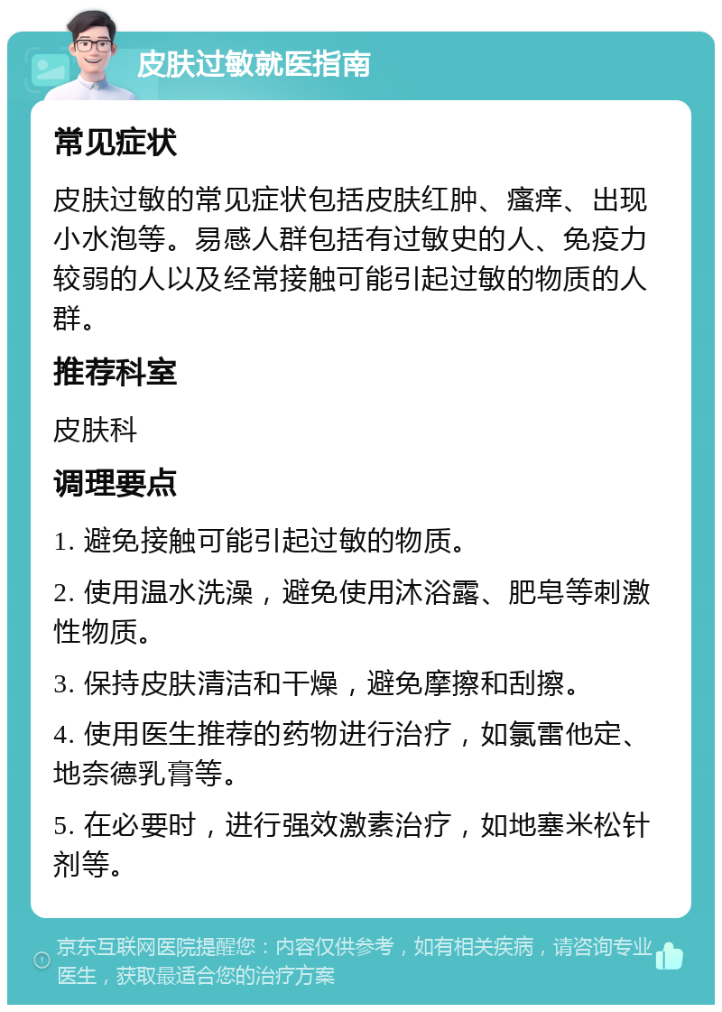 皮肤过敏就医指南 常见症状 皮肤过敏的常见症状包括皮肤红肿、瘙痒、出现小水泡等。易感人群包括有过敏史的人、免疫力较弱的人以及经常接触可能引起过敏的物质的人群。 推荐科室 皮肤科 调理要点 1. 避免接触可能引起过敏的物质。 2. 使用温水洗澡，避免使用沐浴露、肥皂等刺激性物质。 3. 保持皮肤清洁和干燥，避免摩擦和刮擦。 4. 使用医生推荐的药物进行治疗，如氯雷他定、地奈德乳膏等。 5. 在必要时，进行强效激素治疗，如地塞米松针剂等。