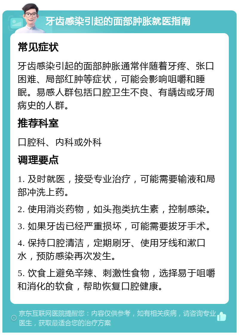 牙齿感染引起的面部肿胀就医指南 常见症状 牙齿感染引起的面部肿胀通常伴随着牙疼、张口困难、局部红肿等症状，可能会影响咀嚼和睡眠。易感人群包括口腔卫生不良、有龋齿或牙周病史的人群。 推荐科室 口腔科、内科或外科 调理要点 1. 及时就医，接受专业治疗，可能需要输液和局部冲洗上药。 2. 使用消炎药物，如头孢类抗生素，控制感染。 3. 如果牙齿已经严重损坏，可能需要拔牙手术。 4. 保持口腔清洁，定期刷牙、使用牙线和漱口水，预防感染再次发生。 5. 饮食上避免辛辣、刺激性食物，选择易于咀嚼和消化的软食，帮助恢复口腔健康。