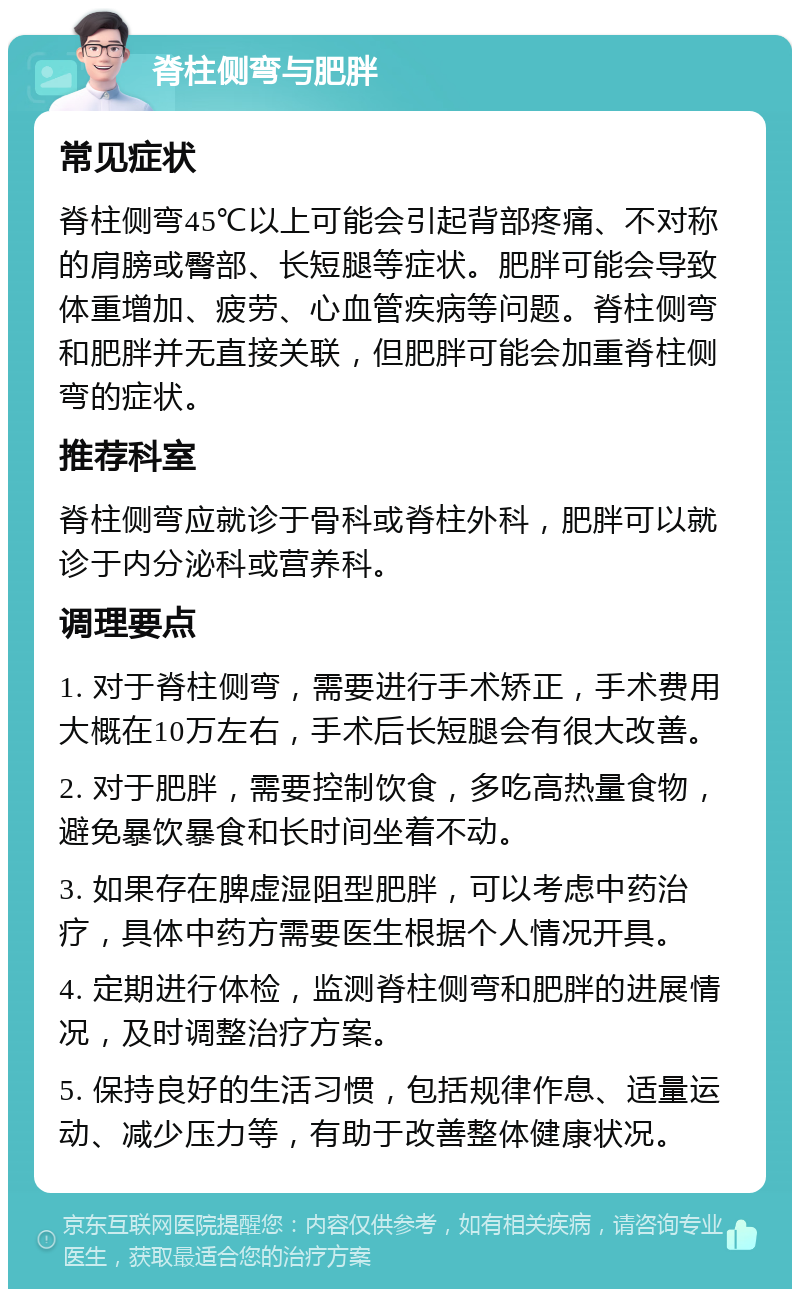 脊柱侧弯与肥胖 常见症状 脊柱侧弯45℃以上可能会引起背部疼痛、不对称的肩膀或臀部、长短腿等症状。肥胖可能会导致体重增加、疲劳、心血管疾病等问题。脊柱侧弯和肥胖并无直接关联，但肥胖可能会加重脊柱侧弯的症状。 推荐科室 脊柱侧弯应就诊于骨科或脊柱外科，肥胖可以就诊于内分泌科或营养科。 调理要点 1. 对于脊柱侧弯，需要进行手术矫正，手术费用大概在10万左右，手术后长短腿会有很大改善。 2. 对于肥胖，需要控制饮食，多吃高热量食物，避免暴饮暴食和长时间坐着不动。 3. 如果存在脾虚湿阻型肥胖，可以考虑中药治疗，具体中药方需要医生根据个人情况开具。 4. 定期进行体检，监测脊柱侧弯和肥胖的进展情况，及时调整治疗方案。 5. 保持良好的生活习惯，包括规律作息、适量运动、减少压力等，有助于改善整体健康状况。