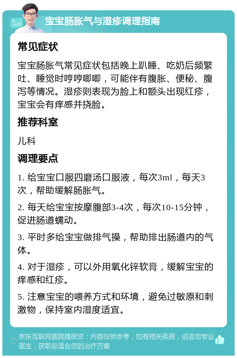 宝宝肠胀气与湿疹调理指南 常见症状 宝宝肠胀气常见症状包括晚上趴睡、吃奶后频繁吐、睡觉时哼哼唧唧，可能伴有腹胀、便秘、腹泻等情况。湿疹则表现为脸上和额头出现红疹，宝宝会有痒感并挠脸。 推荐科室 儿科 调理要点 1. 给宝宝口服四磨汤口服液，每次3ml，每天3次，帮助缓解肠胀气。 2. 每天给宝宝按摩腹部3-4次，每次10-15分钟，促进肠道蠕动。 3. 平时多给宝宝做排气操，帮助排出肠道内的气体。 4. 对于湿疹，可以外用氧化锌软膏，缓解宝宝的痒感和红疹。 5. 注意宝宝的喂养方式和环境，避免过敏原和刺激物，保持室内湿度适宜。