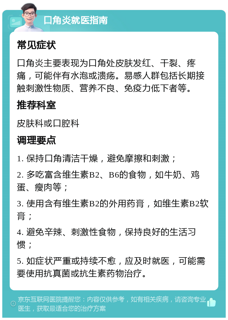 口角炎就医指南 常见症状 口角炎主要表现为口角处皮肤发红、干裂、疼痛，可能伴有水泡或溃疡。易感人群包括长期接触刺激性物质、营养不良、免疫力低下者等。 推荐科室 皮肤科或口腔科 调理要点 1. 保持口角清洁干燥，避免摩擦和刺激； 2. 多吃富含维生素B2、B6的食物，如牛奶、鸡蛋、瘦肉等； 3. 使用含有维生素B2的外用药膏，如维生素B2软膏； 4. 避免辛辣、刺激性食物，保持良好的生活习惯； 5. 如症状严重或持续不愈，应及时就医，可能需要使用抗真菌或抗生素药物治疗。