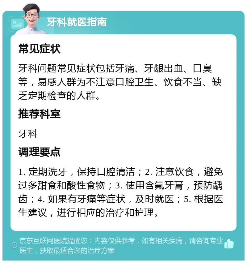 牙科就医指南 常见症状 牙科问题常见症状包括牙痛、牙龈出血、口臭等，易感人群为不注意口腔卫生、饮食不当、缺乏定期检查的人群。 推荐科室 牙科 调理要点 1. 定期洗牙，保持口腔清洁；2. 注意饮食，避免过多甜食和酸性食物；3. 使用含氟牙膏，预防龋齿；4. 如果有牙痛等症状，及时就医；5. 根据医生建议，进行相应的治疗和护理。