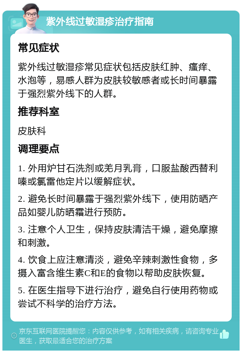 紫外线过敏湿疹治疗指南 常见症状 紫外线过敏湿疹常见症状包括皮肤红肿、瘙痒、水泡等，易感人群为皮肤较敏感者或长时间暴露于强烈紫外线下的人群。 推荐科室 皮肤科 调理要点 1. 外用炉甘石洗剂或羌月乳膏，口服盐酸西替利嗪或氯雷他定片以缓解症状。 2. 避免长时间暴露于强烈紫外线下，使用防晒产品如婴儿防晒霜进行预防。 3. 注意个人卫生，保持皮肤清洁干燥，避免摩擦和刺激。 4. 饮食上应注意清淡，避免辛辣刺激性食物，多摄入富含维生素C和E的食物以帮助皮肤恢复。 5. 在医生指导下进行治疗，避免自行使用药物或尝试不科学的治疗方法。