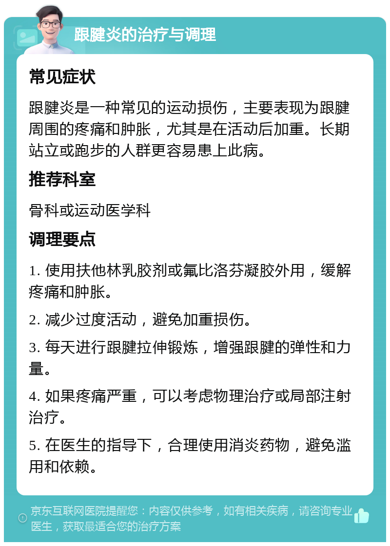 跟腱炎的治疗与调理 常见症状 跟腱炎是一种常见的运动损伤，主要表现为跟腱周围的疼痛和肿胀，尤其是在活动后加重。长期站立或跑步的人群更容易患上此病。 推荐科室 骨科或运动医学科 调理要点 1. 使用扶他林乳胶剂或氟比洛芬凝胶外用，缓解疼痛和肿胀。 2. 减少过度活动，避免加重损伤。 3. 每天进行跟腱拉伸锻炼，增强跟腱的弹性和力量。 4. 如果疼痛严重，可以考虑物理治疗或局部注射治疗。 5. 在医生的指导下，合理使用消炎药物，避免滥用和依赖。