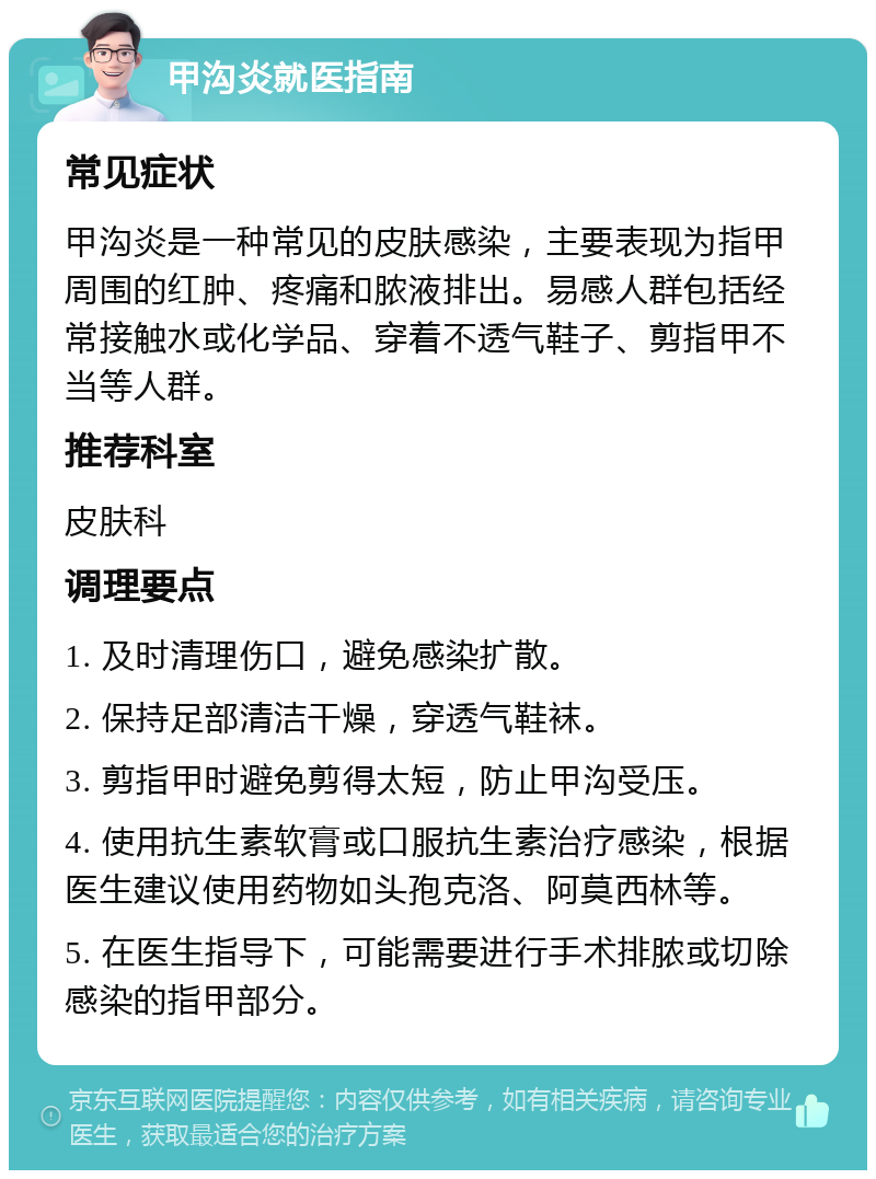 甲沟炎就医指南 常见症状 甲沟炎是一种常见的皮肤感染，主要表现为指甲周围的红肿、疼痛和脓液排出。易感人群包括经常接触水或化学品、穿着不透气鞋子、剪指甲不当等人群。 推荐科室 皮肤科 调理要点 1. 及时清理伤口，避免感染扩散。 2. 保持足部清洁干燥，穿透气鞋袜。 3. 剪指甲时避免剪得太短，防止甲沟受压。 4. 使用抗生素软膏或口服抗生素治疗感染，根据医生建议使用药物如头孢克洛、阿莫西林等。 5. 在医生指导下，可能需要进行手术排脓或切除感染的指甲部分。