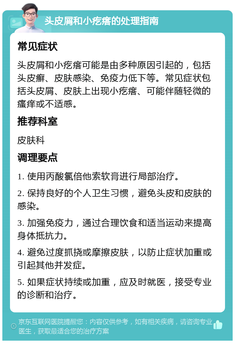 头皮屑和小疙瘩的处理指南 常见症状 头皮屑和小疙瘩可能是由多种原因引起的，包括头皮癣、皮肤感染、免疫力低下等。常见症状包括头皮屑、皮肤上出现小疙瘩、可能伴随轻微的瘙痒或不适感。 推荐科室 皮肤科 调理要点 1. 使用丙酸氯倍他索软膏进行局部治疗。 2. 保持良好的个人卫生习惯，避免头皮和皮肤的感染。 3. 加强免疫力，通过合理饮食和适当运动来提高身体抵抗力。 4. 避免过度抓挠或摩擦皮肤，以防止症状加重或引起其他并发症。 5. 如果症状持续或加重，应及时就医，接受专业的诊断和治疗。