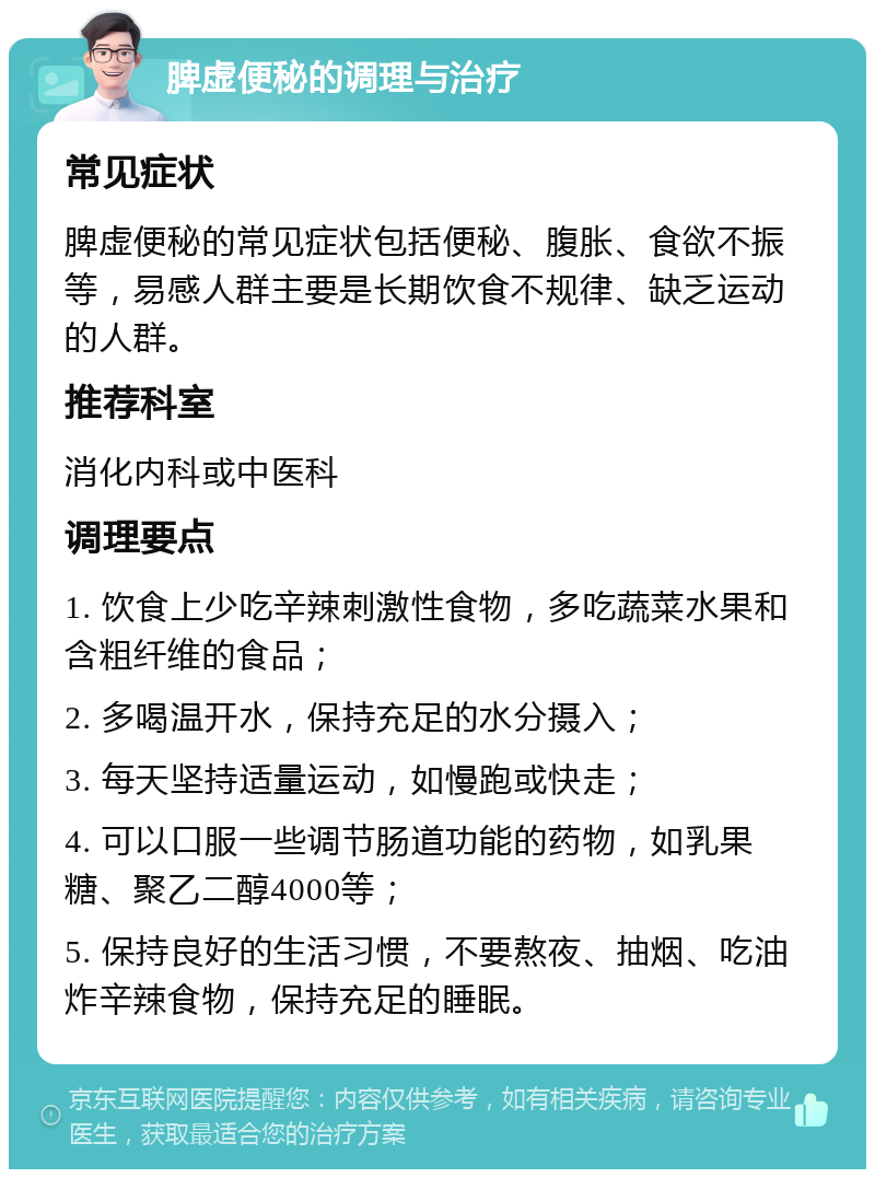 脾虚便秘的调理与治疗 常见症状 脾虚便秘的常见症状包括便秘、腹胀、食欲不振等，易感人群主要是长期饮食不规律、缺乏运动的人群。 推荐科室 消化内科或中医科 调理要点 1. 饮食上少吃辛辣刺激性食物，多吃蔬菜水果和含粗纤维的食品； 2. 多喝温开水，保持充足的水分摄入； 3. 每天坚持适量运动，如慢跑或快走； 4. 可以口服一些调节肠道功能的药物，如乳果糖、聚乙二醇4000等； 5. 保持良好的生活习惯，不要熬夜、抽烟、吃油炸辛辣食物，保持充足的睡眠。