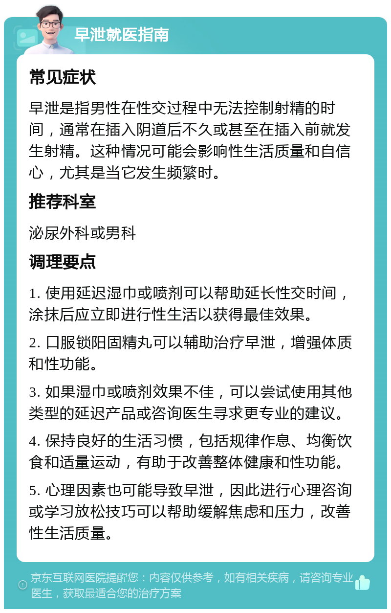 早泄就医指南 常见症状 早泄是指男性在性交过程中无法控制射精的时间，通常在插入阴道后不久或甚至在插入前就发生射精。这种情况可能会影响性生活质量和自信心，尤其是当它发生频繁时。 推荐科室 泌尿外科或男科 调理要点 1. 使用延迟湿巾或喷剂可以帮助延长性交时间，涂抹后应立即进行性生活以获得最佳效果。 2. 口服锁阳固精丸可以辅助治疗早泄，增强体质和性功能。 3. 如果湿巾或喷剂效果不佳，可以尝试使用其他类型的延迟产品或咨询医生寻求更专业的建议。 4. 保持良好的生活习惯，包括规律作息、均衡饮食和适量运动，有助于改善整体健康和性功能。 5. 心理因素也可能导致早泄，因此进行心理咨询或学习放松技巧可以帮助缓解焦虑和压力，改善性生活质量。