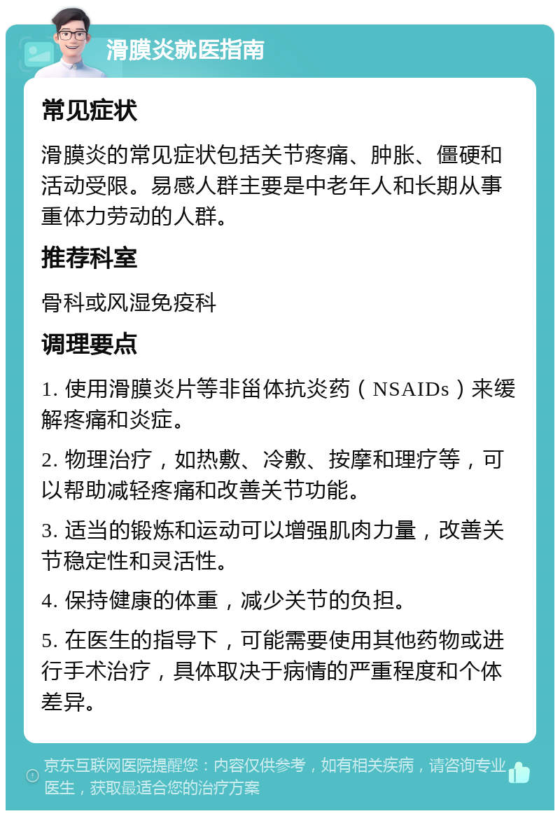 滑膜炎就医指南 常见症状 滑膜炎的常见症状包括关节疼痛、肿胀、僵硬和活动受限。易感人群主要是中老年人和长期从事重体力劳动的人群。 推荐科室 骨科或风湿免疫科 调理要点 1. 使用滑膜炎片等非甾体抗炎药（NSAIDs）来缓解疼痛和炎症。 2. 物理治疗，如热敷、冷敷、按摩和理疗等，可以帮助减轻疼痛和改善关节功能。 3. 适当的锻炼和运动可以增强肌肉力量，改善关节稳定性和灵活性。 4. 保持健康的体重，减少关节的负担。 5. 在医生的指导下，可能需要使用其他药物或进行手术治疗，具体取决于病情的严重程度和个体差异。