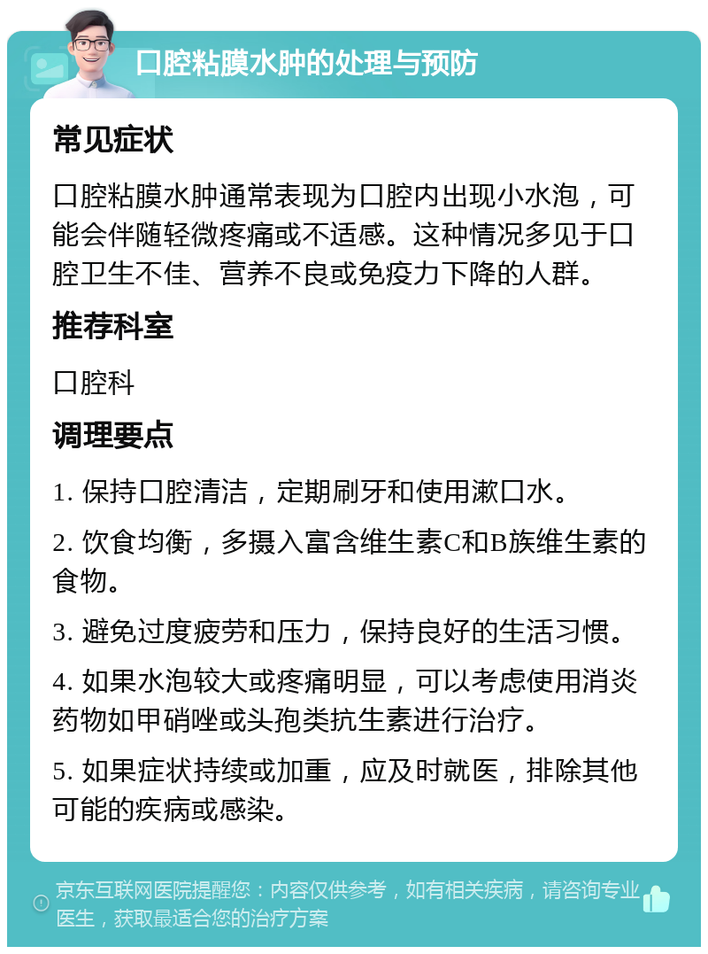 口腔粘膜水肿的处理与预防 常见症状 口腔粘膜水肿通常表现为口腔内出现小水泡，可能会伴随轻微疼痛或不适感。这种情况多见于口腔卫生不佳、营养不良或免疫力下降的人群。 推荐科室 口腔科 调理要点 1. 保持口腔清洁，定期刷牙和使用漱口水。 2. 饮食均衡，多摄入富含维生素C和B族维生素的食物。 3. 避免过度疲劳和压力，保持良好的生活习惯。 4. 如果水泡较大或疼痛明显，可以考虑使用消炎药物如甲硝唑或头孢类抗生素进行治疗。 5. 如果症状持续或加重，应及时就医，排除其他可能的疾病或感染。